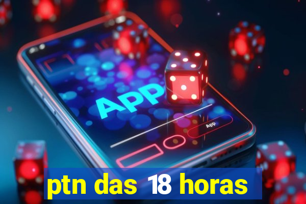 ptn das 18 horas